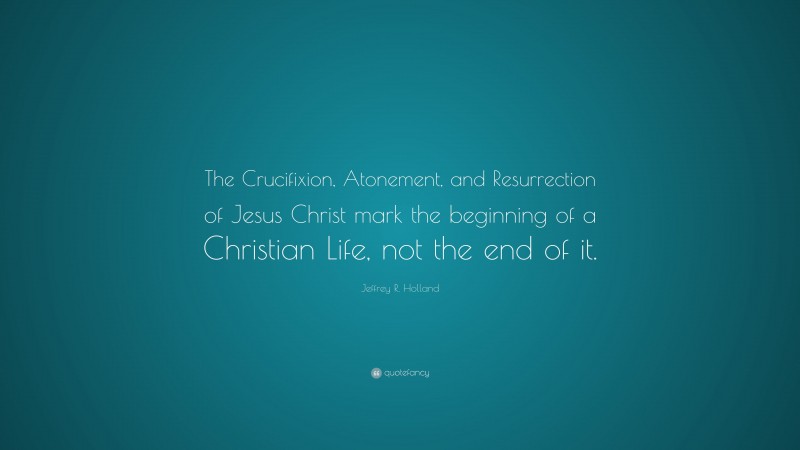 Jeffrey R. Holland Quote: “The Crucifixion, Atonement, and Resurrection of Jesus Christ mark the beginning of a Christian Life, not the end of it.”