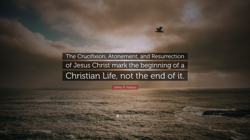 Jeffrey R. Holland Quote: “The Crucifixion, Atonement, and Resurrection of Jesus Christ mark the beginning of a Christian Life, not the end of it.”