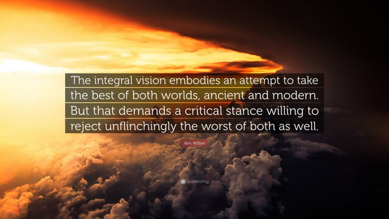 Ken Wilber Quote: “The integral vision embodies an attempt to take the best of both worlds, ancient and modern. But that demands a critical stance willing to reject unflinchingly the worst of both as well.”