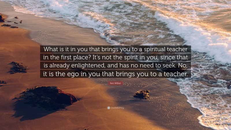 Ken Wilber Quote: “What is it in you that brings you to a spiritual teacher in the first place? It’s not the spirit in you, since that is already enlightened, and has no need to seek. No, it is the ego in you that brings you to a teacher.”