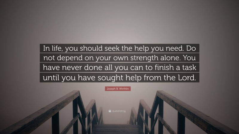 Joseph B. Wirthlin Quote: “In life, you should seek the help you need. Do not depend on your own strength alone. You have never done all you can to finish a task until you have sought help from the Lord.”