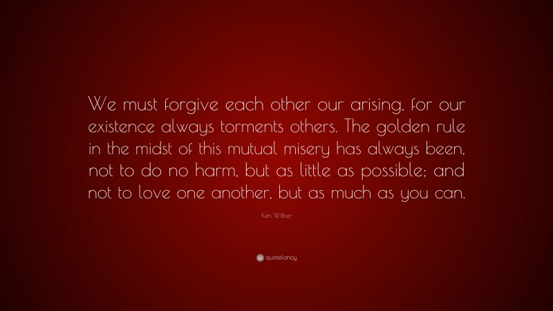 Ken Wilber Quote: “We must forgive each other our arising, for our existence always torments others. The golden rule in the midst of this mutual misery has always been, not to do no harm, but as little as possible; and not to love one another, but as much as you can.”
