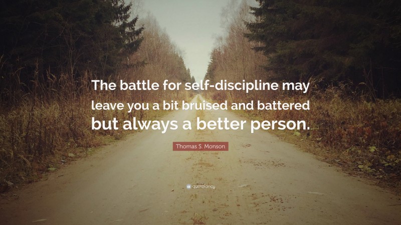 Thomas S. Monson Quote: “The battle for self-discipline may leave you a bit bruised and battered but always a better person.”