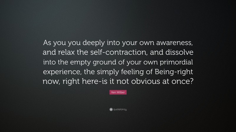 Ken Wilber Quote: “As you you deeply into your own awareness, and relax the self-contraction, and dissolve into the empty ground of your own primordial experience, the simply feeling of Being-right now, right here-is it not obvious at once?”
