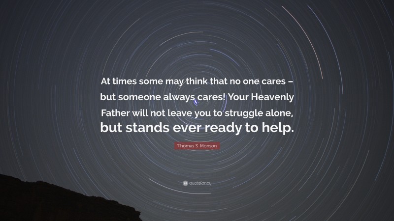 Thomas S. Monson Quote: “At times some may think that no one cares – but someone always cares! Your Heavenly Father will not leave you to struggle alone, but stands ever ready to help.”