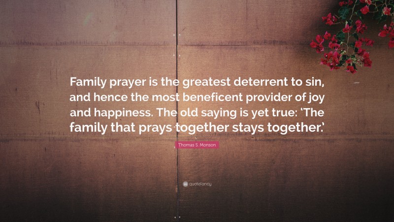 Thomas S. Monson Quote: “Family prayer is the greatest deterrent to sin, and hence the most beneficent provider of joy and happiness. The old saying is yet true: ‘The family that prays together stays together.’”