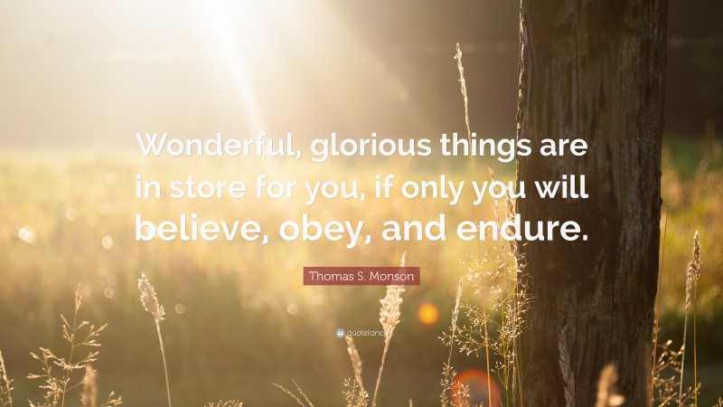 Thomas S. Monson Quote: “Wonderful, glorious things are in store for you, if only you will believe, obey, and endure.”