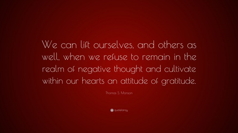 Thomas S. Monson Quote: “We can lift ourselves, and others as well, when we refuse to remain in the realm of negative thought and cultivate within our hearts an attitude of gratitude.”