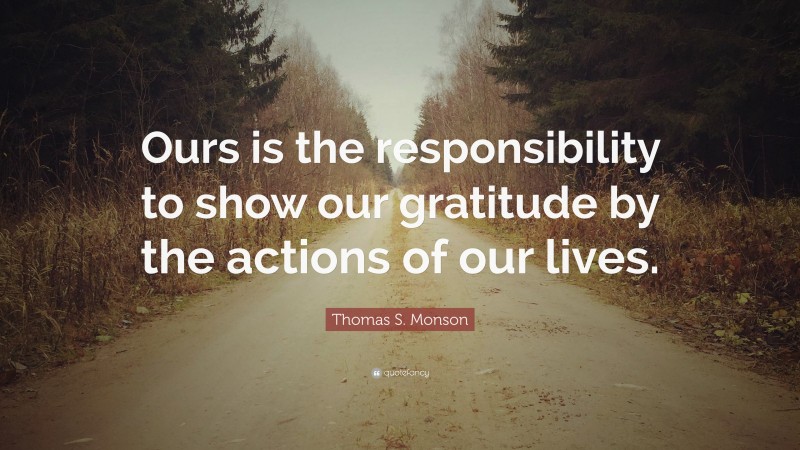 Thomas S. Monson Quote: “Ours is the responsibility to show our gratitude by the actions of our lives.”