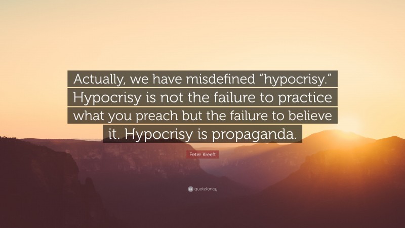 Peter Kreeft Quote: “Actually, we have misdefined “hypocrisy.” Hypocrisy is not the failure to practice what you preach but the failure to believe it. Hypocrisy is propaganda.”