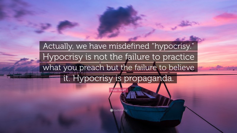 Peter Kreeft Quote: “Actually, we have misdefined “hypocrisy.” Hypocrisy is not the failure to practice what you preach but the failure to believe it. Hypocrisy is propaganda.”