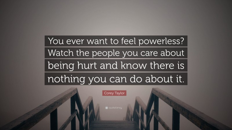 Corey Taylor Quote: “You ever want to feel powerless? Watch the people you care about being hurt and know there is nothing you can do about it.”