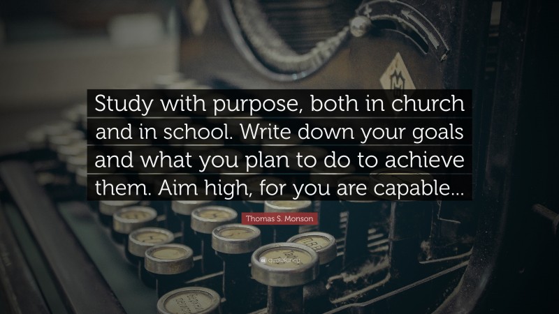 Thomas S. Monson Quote: “Study with purpose, both in church and in school. Write down your goals and what you plan to do to achieve them. Aim high, for you are capable...”