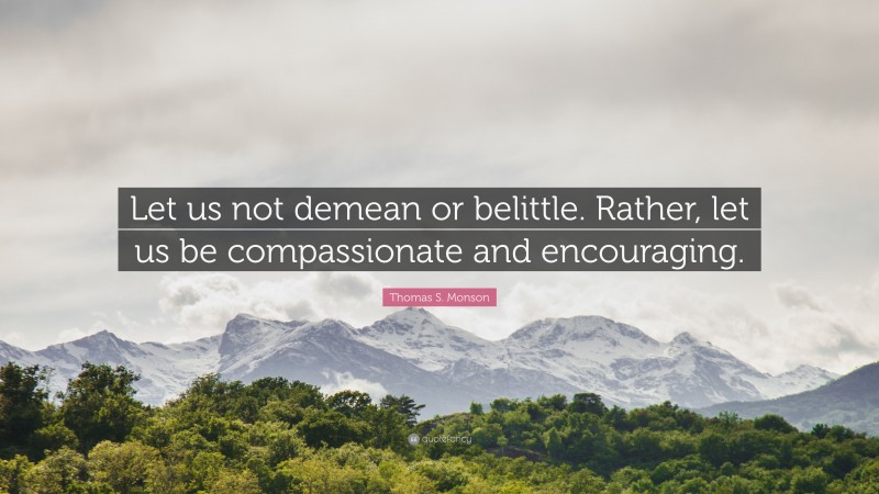 Thomas S. Monson Quote: “Let us not demean or belittle. Rather, let us be compassionate and encouraging.”