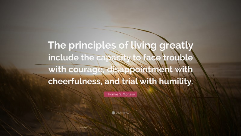 Thomas S. Monson Quote: “The principles of living greatly include the capacity to face trouble with courage, disappointment with cheerfulness, and trial with humility.”