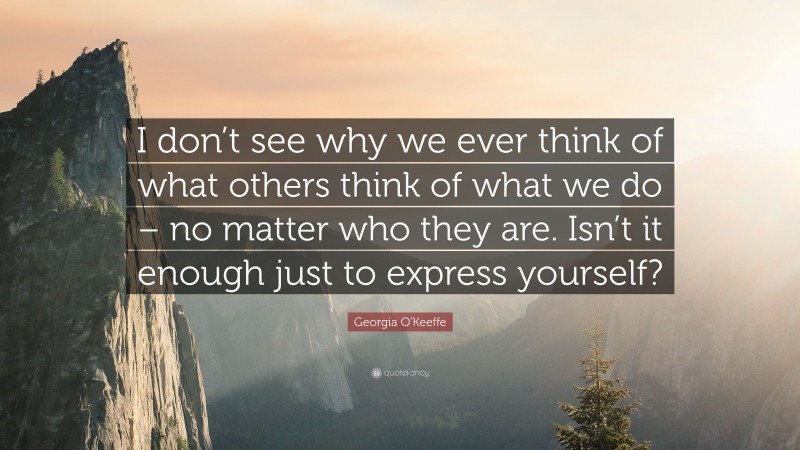 Georgia O'Keeffe Quote: “I don’t see why we ever think of what others think of what we do – no matter who they are. Isn’t it enough just to express yourself?”