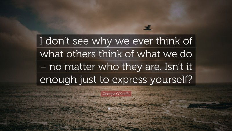 Georgia O'Keeffe Quote: “I don’t see why we ever think of what others think of what we do – no matter who they are. Isn’t it enough just to express yourself?”