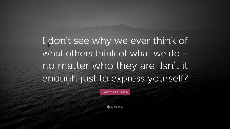 Georgia O'Keeffe Quote: “I don’t see why we ever think of what others think of what we do – no matter who they are. Isn’t it enough just to express yourself?”