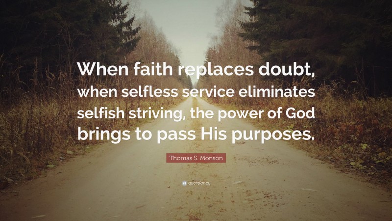 Thomas S. Monson Quote: “When faith replaces doubt, when selfless service eliminates selfish striving, the power of God brings to pass His purposes.”
