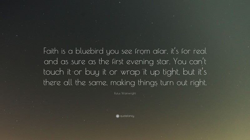 Rufus Wainwright Quote: “Faith is a bluebird you see from afar, it’s for real and as sure as the first evening star. You can’t touch it or buy it or wrap it up tight, but it’s there all the same, making things turn out right.”