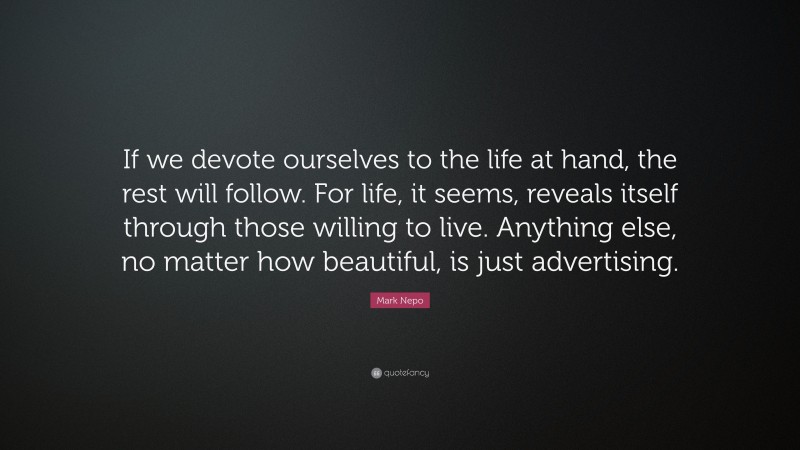 Mark Nepo Quote: “If we devote ourselves to the life at hand, the rest will follow. For life, it seems, reveals itself through those willing to live. Anything else, no matter how beautiful, is just advertising.”