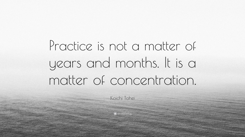 Koichi Tohei Quote: “Practice is not a matter of years and months. It is a matter of concentration.”