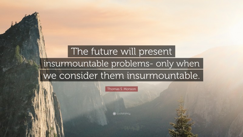 Thomas S. Monson Quote: “The future will present insurmountable problems- only when we consider them insurmountable.”