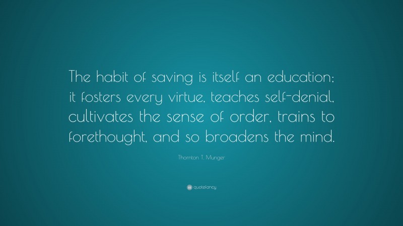 Thornton T. Munger Quote: “The habit of saving is itself an education; it fosters every virtue, teaches self-denial, cultivates the sense of order, trains to forethought, and so broadens the mind.”