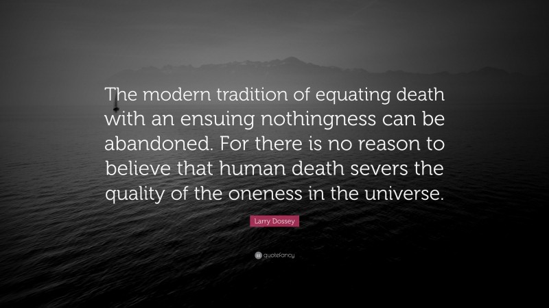 Larry Dossey Quote: “The modern tradition of equating death with an ensuing nothingness can be abandoned. For there is no reason to believe that human death severs the quality of the oneness in the universe.”