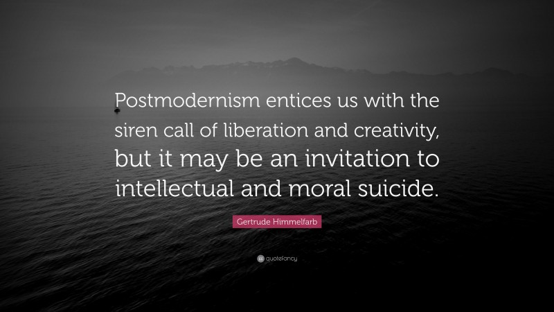 Gertrude Himmelfarb Quote: “Postmodernism entices us with the siren call of liberation and creativity, but it may be an invitation to intellectual and moral suicide.”