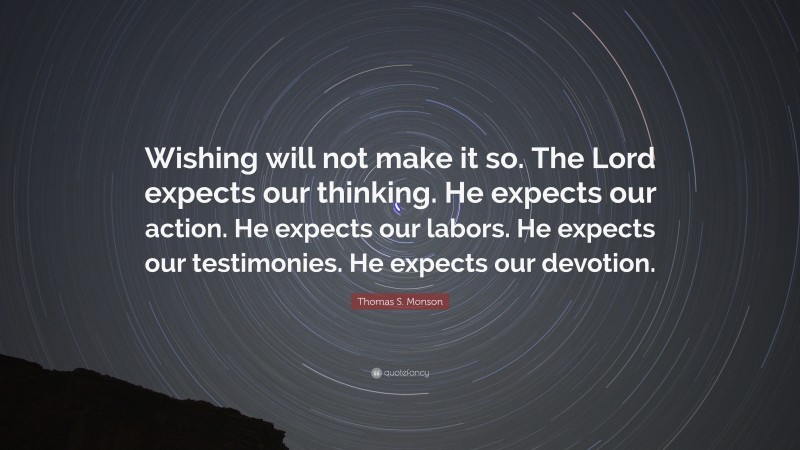 Thomas S. Monson Quote: “Wishing will not make it so. The Lord expects our thinking. He expects our action. He expects our labors. He expects our testimonies. He expects our devotion.”