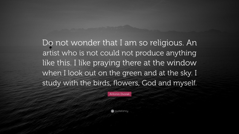 Antonin Dvorak Quote: “Do not wonder that I am so religious. An artist who is not could not produce anything like this. I like praying there at the window when I look out on the green and at the sky. I study with the birds, flowers, God and myself.”