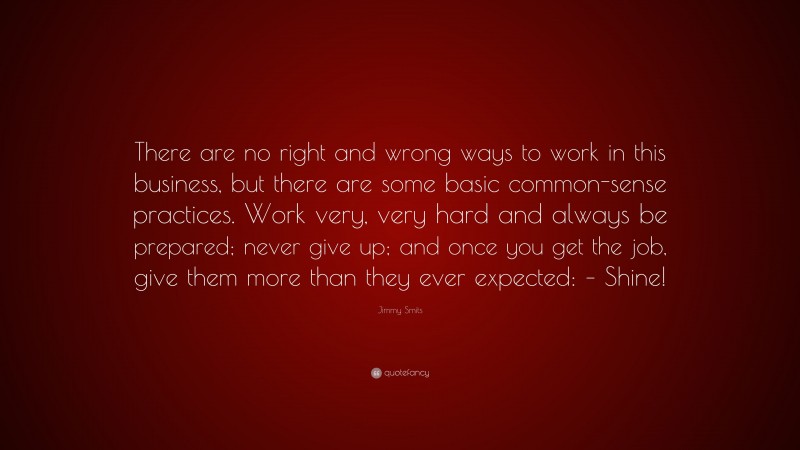 Jimmy Smits Quote: “There are no right and wrong ways to work in this business, but there are some basic common-sense practices. Work very, very hard and always be prepared; never give up; and once you get the job, give them more than they ever expected: – Shine!”