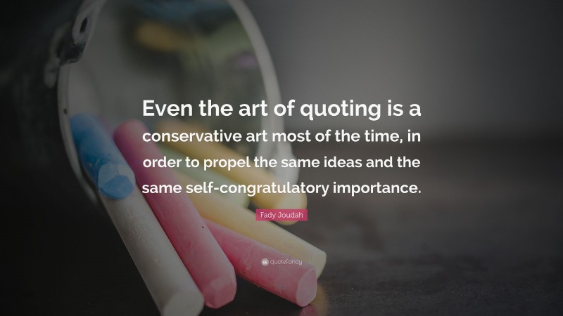 Fady Joudah Quote: “Even the art of quoting is a conservative art most of the time, in order to propel the same ideas and the same self-congratulatory importance.”