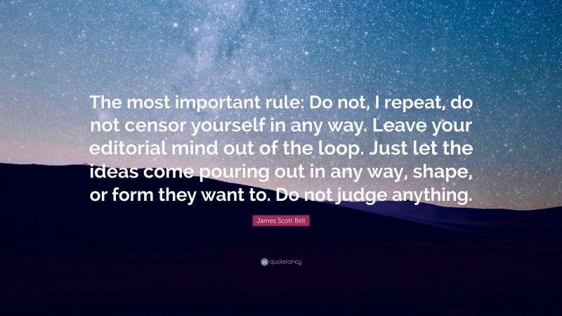 James Scott Bell Quote: “The most important rule: Do not, I repeat, do not censor yourself in any way. Leave your editorial mind out of the loop. Just let the ideas come pouring out in any way, shape, or form they want to. Do not judge anything.”
