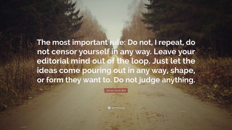 James Scott Bell Quote: “The most important rule: Do not, I repeat, do not censor yourself in any way. Leave your editorial mind out of the loop. Just let the ideas come pouring out in any way, shape, or form they want to. Do not judge anything.”