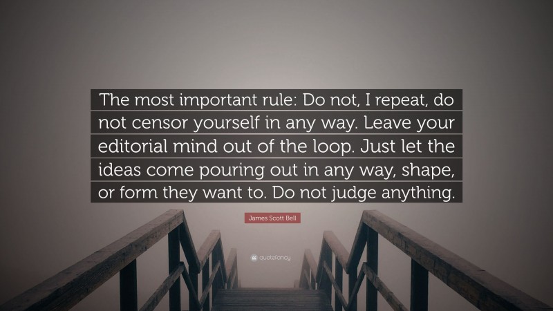 James Scott Bell Quote: “The most important rule: Do not, I repeat, do not censor yourself in any way. Leave your editorial mind out of the loop. Just let the ideas come pouring out in any way, shape, or form they want to. Do not judge anything.”