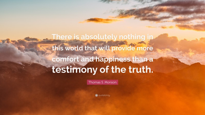 Thomas S. Monson Quote: “There is absolutely nothing in this world that will provide more comfort and happiness than a testimony of the truth.”
