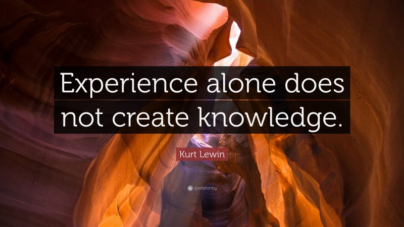 Kurt Lewin Quote: “Experience alone does not create knowledge.”
