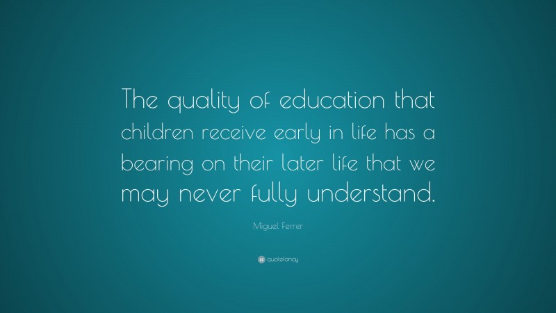 Miguel Ferrer Quote: “The quality of education that children receive early in life has a bearing on their later life that we may never fully understand.”