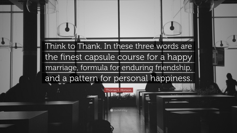Thomas S. Monson Quote: “Think to Thank. In these three words are the finest capsule course for a happy marriage, formula for enduring friendship, and a pattern for personal happiness.”