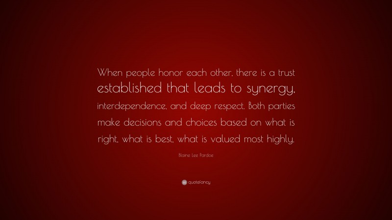 Blaine Lee Pardoe Quote: “When people honor each other, there is a trust established that leads to synergy, interdependence, and deep respect. Both parties make decisions and choices based on what is right, what is best, what is valued most highly.”