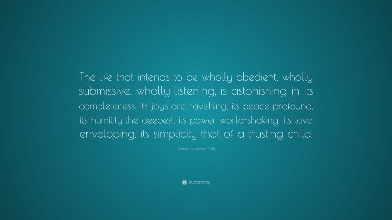 Thomas Raymond Kelly Quote: “The life that intends to be wholly obedient, wholly submissive, wholly listening, is astonishing in its completeness. Its joys are ravishing, its peace profound, its humility the deepest, its power world-shaking, its love enveloping, its simplicity that of a trusting child.”