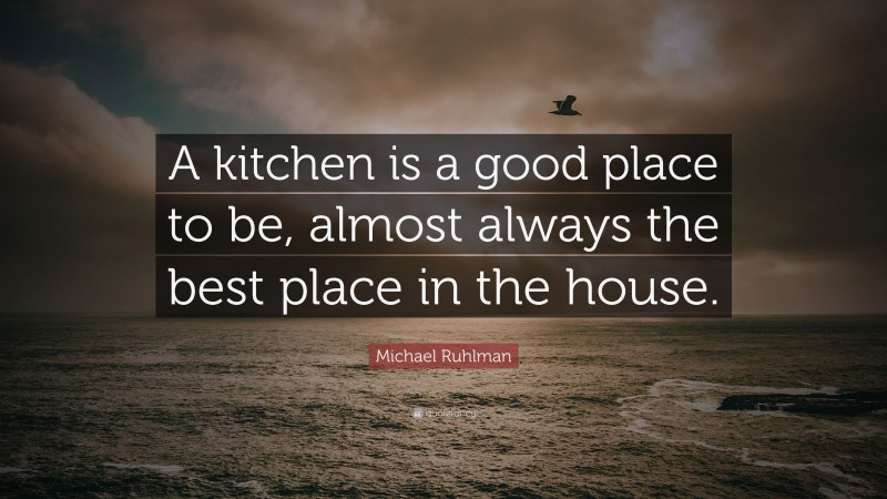 Michael Ruhlman Quote: “A kitchen is a good place to be, almost always the best place in the house.”