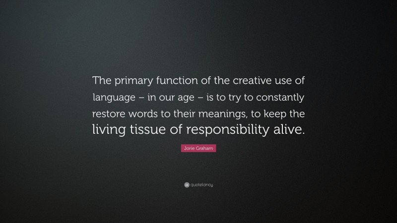 Jorie Graham Quote: “The primary function of the creative use of language – in our age – is to try to constantly restore words to their meanings, to keep the living tissue of responsibility alive.”