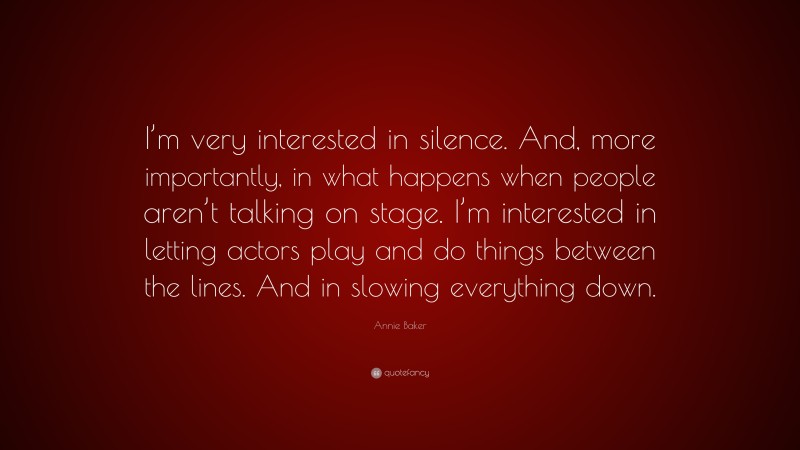 Annie Baker Quote: “I’m very interested in silence. And, more importantly, in what happens when people aren’t talking on stage. I’m interested in letting actors play and do things between the lines. And in slowing everything down.”