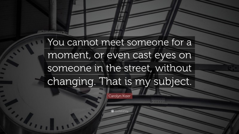 Carolyn Kizer Quote: “You cannot meet someone for a moment, or even cast eyes on someone in the street, without changing. That is my subject.”