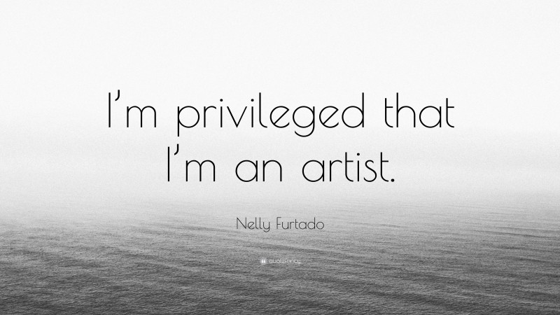 Nelly Furtado Quote: “I’m privileged that I’m an artist.”