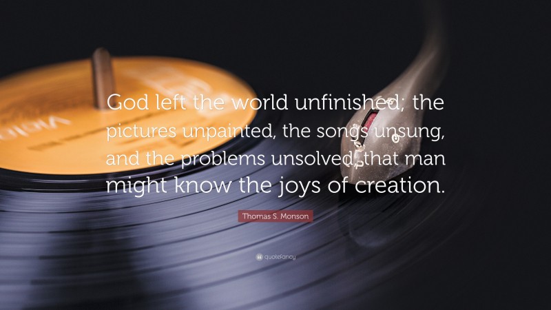 Thomas S. Monson Quote: “God left the world unfinished; the pictures unpainted, the songs unsung, and the problems unsolved, that man might know the joys of creation.”