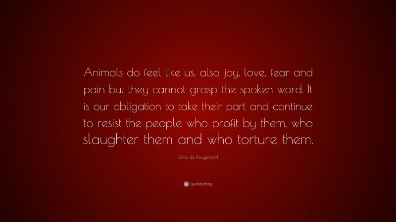 Denis de Rougemont Quote: “Animals do feel like us, also joy, love, fear and pain but they cannot grasp the spoken word. It is our obligation to take their part and continue to resist the people who profit by them, who slaughter them and who torture them.”